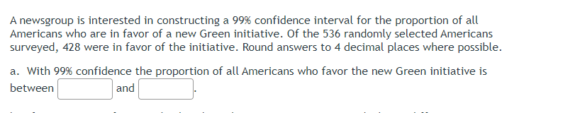 A newsgroup is interested in constructing a 99% confidence interval for the proportion of all
Americans who are in favor of a new Green initiative. Of the 536 randomly selected Americans
surveyed, 428 were in favor of the initiative. Round answers to 4 decimal places where possible.
a. With 99% confidence the proportion of all Americans who favor the new Green initiative is
between
and
