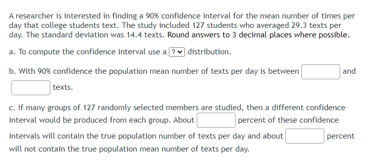 A researcher is interested in finding a 90% confidence interval for the mean number of times per
day that college students text. The study included 127 students who averaged 29.3 texts per
day. The standard deviation was 14.4 texts. Round answers to 3 decimal places where possible.
a. To compute the confidence interval use a ? distribution.
b. With 90% confidence the population mean number of texts per day is between
texts.
and
c. If many groups of 127 randomly selected members are studied, then a different confidence
interval would be produced from each group. About
percent of these confidence
intervals will contain the true population number of texts per day and about
will not contain the true population mean number of texts per day.
percent