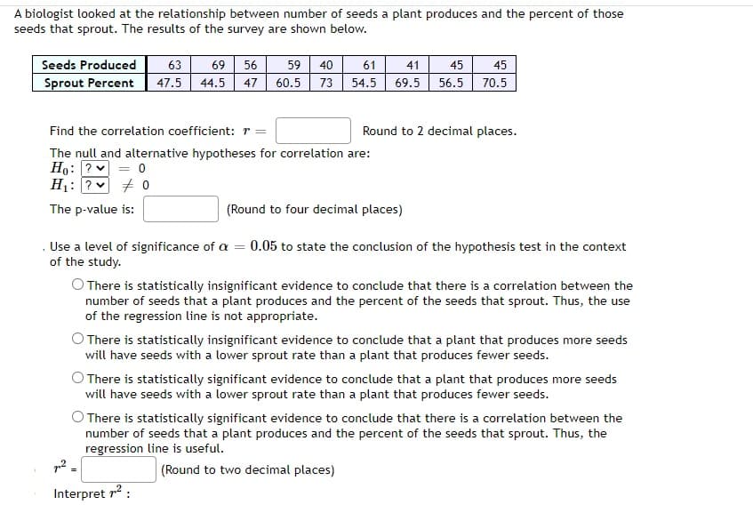 A biologist looked at the relationship between number of seeds a plant produces and the percent of those
seeds that sprout. The results of the survey are shown below.
Seeds Produced
Sprout Percent
63 69 56
47.5
44.5 47
59 40
60.5 73
Find the correlation coefficient: r =
The null and alternative hypotheses for correlation are:
Ho: ? = 0
H₁: ?
0
The p-value is:
61
54.5 69.5
41 45 45
56.5 70.5
Round to 2 decimal places.
(Round to four decimal places)
№²,
Interpret 7²:
Use a level of significance of a = 0.05 to state the conclusion of the hypothesis test in the context
of the study.
O There is statistically insignificant evidence to conclude that there is a correlation between the
number of seeds that a plant produces and the percent of the seeds that sprout. Thus, the use
of the regression line is not appropriate.
O There is statistically insignificant evidence to conclude that a plant that produces more seeds
will have seeds with a lower sprout rate than a plant that produces fewer seeds.
There is statistically significant evidence to conclude that a plant that produces more seeds
will have seeds with a lower sprout rate than a plant that produces fewer seeds.
There is statistically significant evidence to conclude that there is a correlation between the
number of seeds that a plant produces and the percent of the seeds that sprout. Thus, the
regression line is useful.
(Round to two decimal places)