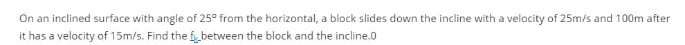 On an inclined surface with angle of 25° from the horizontal, a block slides down the incline with a velocity of 25m/s and 100m after
it has a velocity of 15m/s. Find the f between the block and the incline.0
