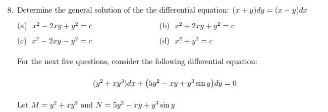 8. Determine the general solution of the the differential equation: (r + y)dy = (x – y)dr
(a) r? – 2ry + y² = c
(b) r? + 2ry + y? = c
(c) 2 – 2ry – y? = c
(d) 2? + y? = c
For the next five questions, consider the following differential equation:
(y? + xy')dr + (5y? – xy + y° sin y) dy = 0
Let M = y? + ry³ and N = 5y? – ry + y sin y
%3D

