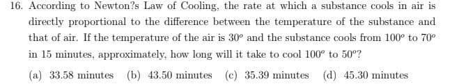 16. According to Newton?s Law of Cooling, the rate at which a substance cools in air is
directly proportional to the difference between the temperature of the substance and
that of air. If the temperature of the air is 30° and the substance cools from 100° to 70°
in 15 minutes, approximately, how long will it take to cool 100° to 50°?
(a) 33.58 minutes (b) 43.50 minutes (c) 35.39 minutes (d) 45.30 minutes
