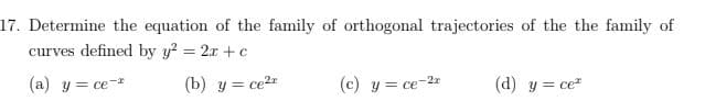17. Determine the equation of the family of orthogonal trajectories of the the family of
curves defined by y? = 2x + c
(a) y = ce-*
(b) y = ce2r
(c) y = ce-2
(d) y = ce
