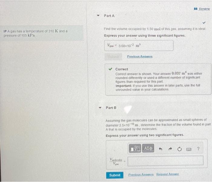 IP A gas has a temperature of 310 K and a
pressure of 105 kPa
Part A
Find the volume occupied by 1.50 mol of this gas, assuming it is ideal.
Express your answer using three significant figures.
Vgas 3.68x102 m²
Submi
Part B
Correct
Correct answer is shown. Your answer 0.037 m² was either
rounded differently or used a different number of significant
figures than required for this part.
Important: If you use this answer in later parts, use the full
unrounded value in your calculations.
Previous Answers
Verdan
Assuming the gas molecules can be approximated as small spheres of
diameter 2.5x10-10 m, determine the fraction of the volume found in part
A that is occupied by the molecules.
Express your answer using two significant figures.
Submit
Review
ΥΠ' ΑΣΦΑ
Previous Answers Request Answer