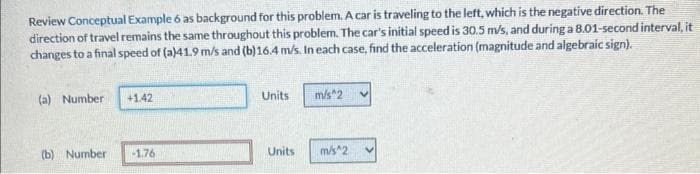 Review Conceptual Example 6 as background for this problem. A car is traveling to the left, which is the negative direction. The
direction of travel remains the same throughout this problem. The car's initial speed is 30.5 m/s, and during a 8.01-second interval, it
changes to a final speed of (a)41.9 m/s and (b)16.4 m/s. In each case, find the acceleration (magnitude and algebraic sign).
(a) Number
+1.42
(b) Number -1.76
Units
Units
m/s^2
m/s^2