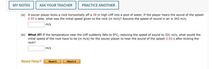 ASK YOUR TEACHER
(a) A soccer player kicks a rock horizontally off a 38 m high cliff into a pool of water. If the player hears the sound of the splash
2.93 s later, what was the initial speed given to the rock (in m/s)? Assume the speed of sound in air is 343 m/s.
m/s
MY NOTES
(b) What If? If the temperature near the cliff suddenly falls to 0°C, reducing the speed of sound to 331 m/s, what would the
initial speed of the rock have to be (in m/s) for the soccer player to hear the sound of the splash 2.93 s after kicking the
rock?
Need Help?
m/s
Read It
PRACTICE ANOTHER
Watch It