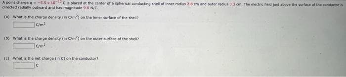 A point charge q = -5.5x 10 C is placed at the center of a spherical conducting shell of inner radius 2.8 cm and outer radius 3.3 cm. The electric field just above the surface of the conductor is
directed radially outward and has magnitude 9.0 N/C.
(a) What is the charge density (in C/m2) on the inner surface of the shell?
C/m²
(b) What is the charge density (in C/m2) on the outer surface of the shell?
C/m²
(c) What is the net charge (in C) on the conductor?