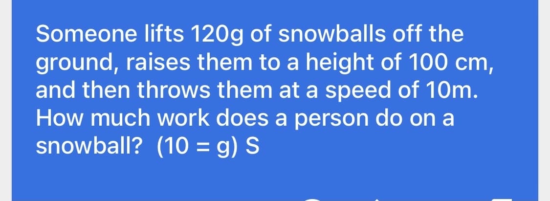Someone lifts 120g of snowballs off the
ground, raises them to a height of 100 cm,
and then throws them at a speed of 10m.
How much work does a person do on a
snowball? (10 = g) S
%3D
