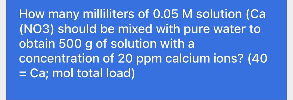 How many milliliters of 0.05 M solution (Ca
(NO3) should be mixed with pure water to
obtain 500 g of solution with a
concentration of 20 ppm calcium ions? (40
= Ca; mol total load)
