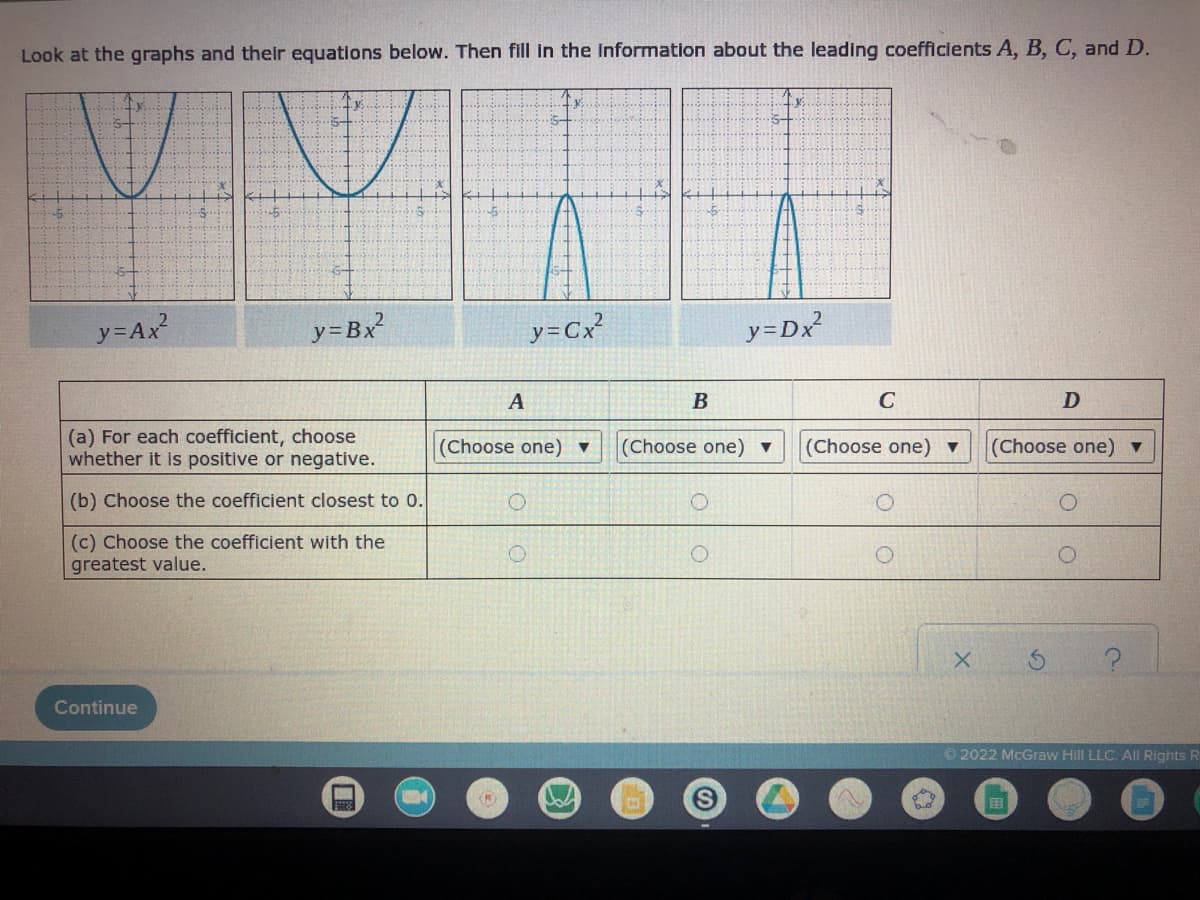 Look at the graphs and their equations below. Then fill in the information about the leading coefficlents A, B, C, andD.
y=Ax
y=Bx²
y=Cx?
y=Dx
A
В
C
D
(a) For each coefficient, choose
whether it is positive or negative.
(Choose one)
(Choose one) ▼
(Choose one) ▼
(Choose one)▼
(b) Choose the coefficient closest to 0.
(c) Choose the coefficient with the
greatest value.
Continue
2022 McGraw Hill LLC. All Rights R
