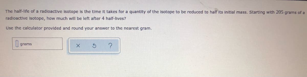 The half-life of a radioactive isotope Is the time It takes for a quantity of the isotope to be reduced to half Its initial mass. Starting with 205 grams of a
radloactive Isotope, how much will be left after 4 half-lives?
Use the calculator provided and round your answer to the nearest gram.
I| grams
