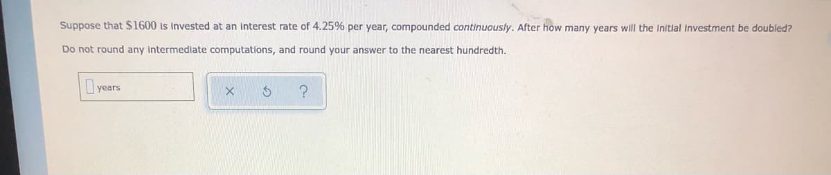 Suppose that $1600 is Invested at an interest rate of 4.25% per year, compounded continuously. After how many years will the Initlal investment be doubled?
Do not round any intermediate computations, and round your answer to the nearest hundredth.
years
