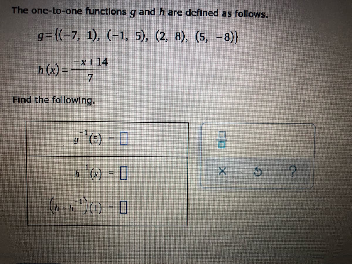 The one-to-one functions g and h are defined as follows.
g= {(-7, 1), (-1, 5), (2, 8), (5, -8)}
h (x) =
h (x) =*+14
7.
Find the following.
g"(6) = 0
-1
%3D
s ?
%3D
%3D
