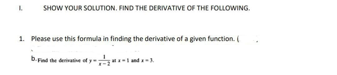 I.
SHOW YOUR SOLUTION. FIND THE DERIVATIVE OF THE FOLLOWING.
1. Please use this formula in finding the derivative of a given function. (
b. Find the derivative of y ==
x-2
at x = 1 and x 3.
