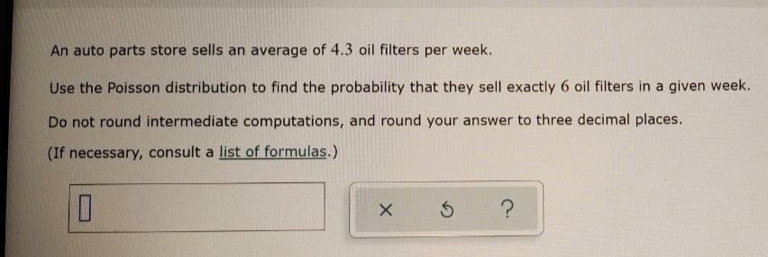 An auto parts store sells an average of 4.3 oil filters per week.
Use the Poisson distribution to find the probability that they sell exactly 6 oil filters in a given week.
Do not round intermediate computations, and round your answer to three decimal places.
(If necessary, consult a list of formulas.)
