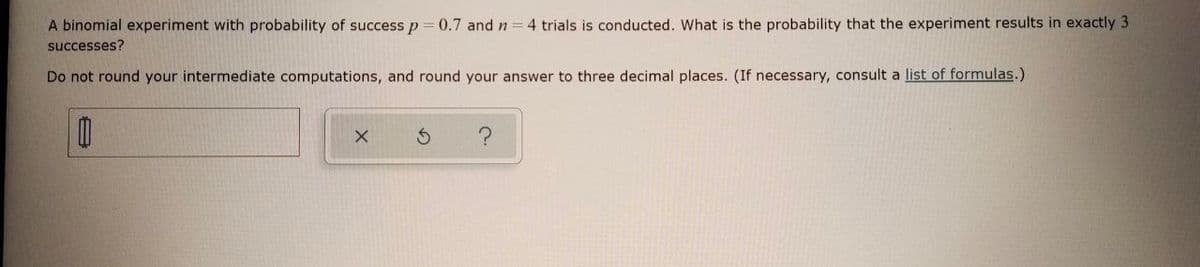 A binomial experiment with probability of successp=0.7 and n =4 trials is conducted. What is the probability that the experiment results in exactly 3
successes?
Do not round your intermediate computations, and round your answer to three decimal places. (If necessary, consult a list of formulas.)
