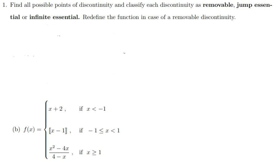 1. Find all possible points of discontinuity and classify each discontinuity as removable, jump essen-
tial or infinite essential. Redefine the function in case of a removable discontinuity.
x+2,
if r < -1
(b) f(x) =
[r – 1], if -1 < x < 1
%3D
x2 - 4x
if a >1
