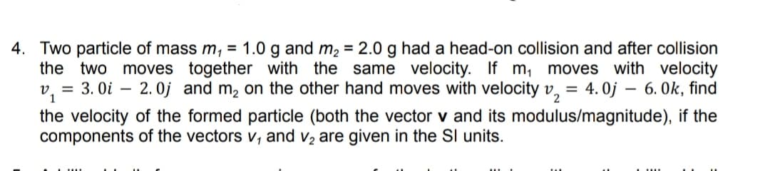 4. Two particle of mass m, = 1.0 g and m, = 2.0 g had a head-on collision and after collision
moves together with the same velocity. If m, moves with velocity
= 3. Oi – 2.0j and m, on the other hand moves with velocity v, = 4. 0j – 6. 0k, find
the two
-
the velocity of the formed particle (both the vector v and its modulus/magnitude), if the
components of the vectors v, and v2 are given in the SI units.
