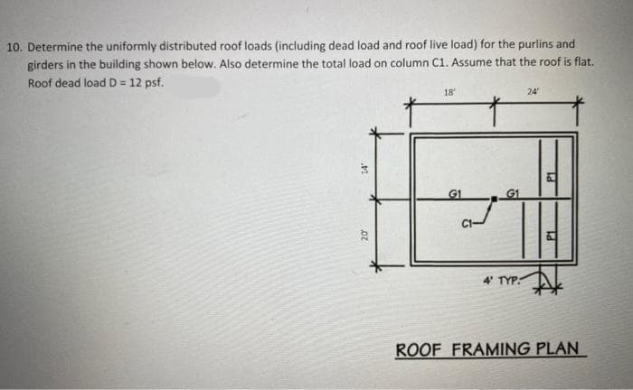 10. Determine the uniformly distributed roof loads (including dead load and roof live load) for the purlins and
girders in the building shown below. Also determine the total load on column C1. Assume that the roof is flat.
Roof dead load D = 12 psf.
18
24
4' TYP:
ROOF FRAMING PLAN

