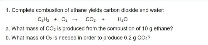 1. Complete combustion of ethane yields carbon dioxide and water:
C2H2 + O2 - co2 +
a. What mass of CO2 is produced from the combustion of 10 g ethane?
b. What mass of O2 is needed in order to produce 6.2 g CO2?
H2O
