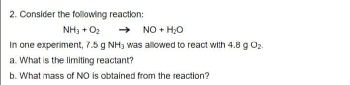2. Consider the following reaction:
NH3 + O2
NO + H2O
In one experiment, 7.5 g NH3 was allowed to react with 4.8 g O2.
a. What is the limiting reactant?
b. What mass of NO is obtained from the reaction?

