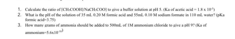 1. Calculate the ratio of [CH:COOH/NACH:COO] to give a buffer solution at pH 5. (Ka of acetic acid = 1.8 x 10)
2. What is the pH of the solution of 35 mL 0.20 M formic acid and 55mL 0.10 M sodium formate in 110 mL water? (pKa
formic acid=3.75)
3. How many grams of ammonia should be added to 500mL of IM ammonium chloride to give a pH 9? (Ka of
ammonium=5.6x101o)
