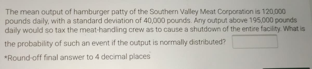 The mean output of hamburger patty of the Southern Valley Meat Corporation is 120,000
pounds daily, with a standard deviation of 40,000 pounds. Any output above 195,000 pounds
daily would so tax the meat-handling crew as to cause a shutdown of the entire facility. What is
the probability of such an event if the output is normally distributed?
*Round-off final answer to 4 decimal places
