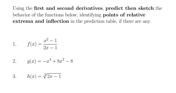 Using the first and second derivatives, predict then sketch the
behavior of the functions below, identifying points of relative
extrema and inflection in the prediction table, if there are any.
x2 – 1
S(2) =
1.
2.x
1
2.
g(x) = -x* + 8r² – 8
3.
h(x) = V2x – 1
