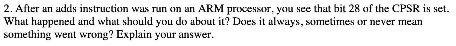 2. After an adds instruction was run on an ARM processor, you see that bit 28 of the CPSR is set.
What happened and what should you do about it? Does it always, sometimes or never mean
something went wrong? Explain your answer.
