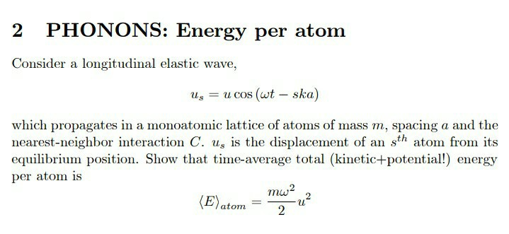 Consider a longitudinal elastic wave,
uz = u cos (wt – ska)
which propagates in a monoatomic lattice of atoms of mass m, spacing a and the
nearest-neighbor interaction C. u, is the displacement of an sth atom from its
equilibrium position. Show that time-average total (kinetic+potential!) energy
per atom is
mw?
(E)atom
2
