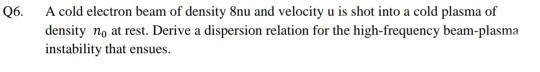 Q6.
A cold electron beam of density 8nu and velocity u is shot into a cold plasma of
density no at rest. Derive a dispersion relation for the high-frequency beam-plasma
instability that ensues.
