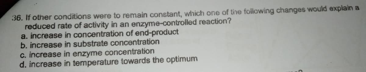 36. If other conditions were to remain constant, which one of the foilowing changes would explain a
reduced rate of activity in an enzyme-controiled reaction?
a. increase in concentration of end-product
b. increase in substrate concentration
c. increase in enzyme concentration
d. increase in temperature towards the optimum
