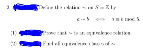 2.
"Define the relation ~ on S = Z by
a ~b + a = b mod 5.
(1)
Prove that ~ is an equivalence relation.
(2)
Find all equivalence classes of ~.
