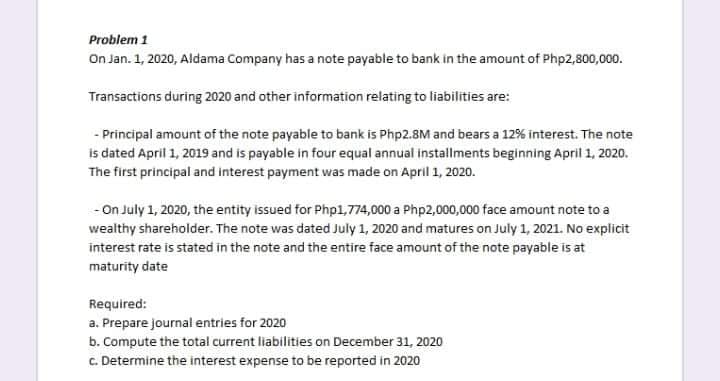 Problem 1
On Jan. 1, 2020, Aldama Company has a note payable to bank in the amount of Php2,800,000.
Transactions during 2020 and other information relating to liabilities are:
- Principal amount of the note payable to bank is Php2.8M and bears a 12% interest. The note
is dated April 1, 2019 and is payable in four equal annual installments beginning April 1, 2020.
The first principal and interest payment was made on April 1, 2020.
- On July 1, 2020, the entity issued for Php1,774,000 a Php2,000,000 face amount note to a
wealthy shareholder. The note was dated July 1, 2020 and matures on July 1, 2021. No explicit
interest rate is stated in the note and the entire face amount of the note payable is at
maturity date
Required:
a. Prepare journal entries for 2020
b. Compute the total current liabilities on December 31, 2020
C. Determine the interest expense to be reported in 2020
