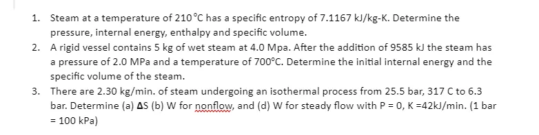 1.
Steam at a temperature of 210°C has a specific entropy of 7.1167 kJ/kg-K. Determine the
pressure, internal energy, enthalpy and specific volume.
2. A rigid vessel contains 5 kg of wet steam at 4.0 Mpa. After the addition of 9585 kJ the steam has
a pressure of 2.0 MPa and a temperature of 700°C. Determine the initial internal energy and the
specific volume of the steam.
3. There are 2.30 kg/min. of steam undergoing an isothermal process from 25.5 bar, 317 C to 6.3
bar. Determine (a) AS (b) W for nonflow, and (d) W for steady flow with P = 0, K =42kJ/min. (1 bar
100 kPa)
