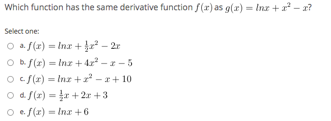 Which function has the same derivative function f (x) as g(x) = Inx + x? – x?
-
Select one:
O a. f(x) = Inx + a² – 2x
-
O b.
b. f(x) = Inx + 4.x² – x – 5
-
O c. f(x) = lnx + x? – x + 10
-
O d. f (x) = }x + 2x +3
O e. f (x) = lnx + 6

