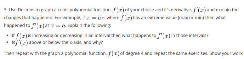 3. Use Desmos to graph a cubic polynomial function, f (x) of your choice and it's derivative, f'(x) and explain the
changes that happened. For example, if x = a is where f (x) has an extreme value (max or min) then what
happened to f'(x) at x = a. Explain the following:
If f (x) is increasing or decreasing in an interval then what happens to f'(x) in those intervals?
Isf'(x) above or below the x-axis, and why?
Then repeat with the graph a polynomial function, f (x) of degree 4 and repeat the same exercises. Show your work
