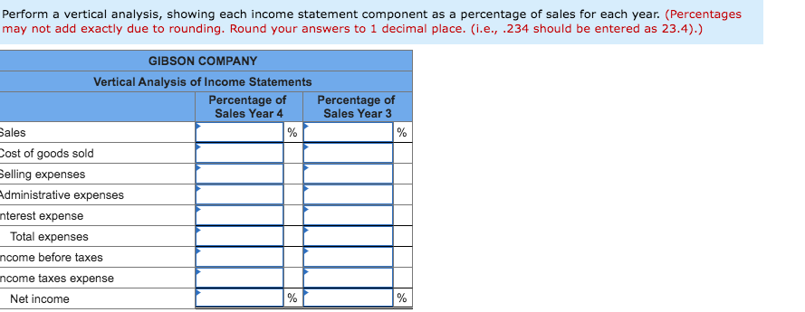 Perform a vertical analysis, showing each income statement component as a percentage of sales for each year. (Percentages
may not add exactly due to rounding. Round your answers to 1 decimal place. (i.e., .234 should be entered as 23.4).)
GIBSON COMPANY
Vertical Analysis of Income Statements
Percentage of
Sales Year 4
Percentage of
Sales Year 3
Sales
Cost of goods sold
Selling expenses
Administrative expenses
nterest expense
%
%
Total expenses
ncome before taxes
ncome taxes expense
Net income
%
%
