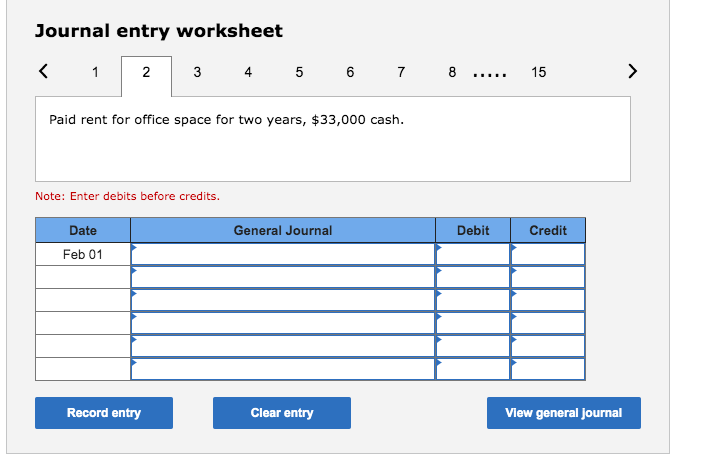 Journal entry worksheet
2 3
5 6 7 8 .....
4
15
Paid rent for office space for two years, $33,000 cash.
Note: Enter debits before credits.
Date
General Journal
Debit
Credit
Feb 01
Record entry
Clear entry
Vlew general Journal
