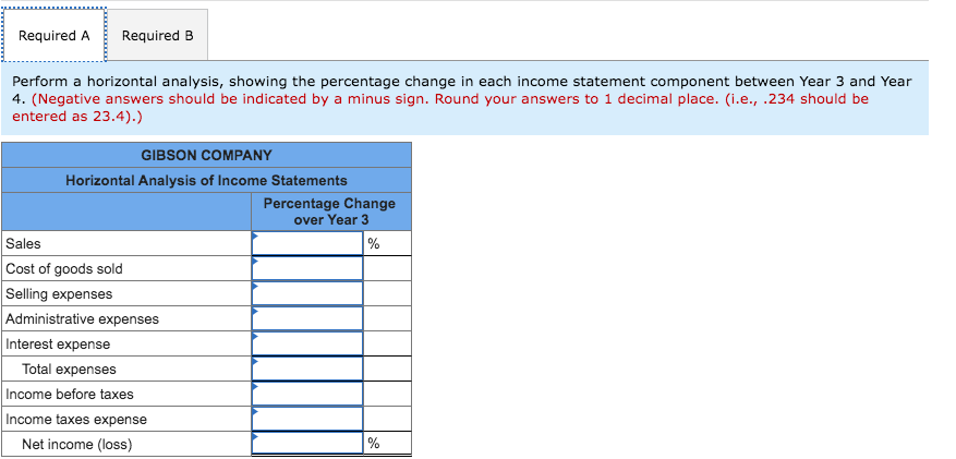Required A
Required B
Perform a horizontal analysis, showing the percentage change in each income statement component between Year 3 and Year
4. (Negative answers should be indicated by a minus sign. Round your answers to 1 decimal place. (i.e., .234 should be
entered as 23.4).)
GIBSON COMPANY
Horizontal Analysis of Income Statements
Percentage Change
over Year 3
Sales
Cost of goods sold
Selling expenses
Administrative expenses
Interest expense
Total expenses
Income before taxes
Income taxes expense
Net income (loss)
