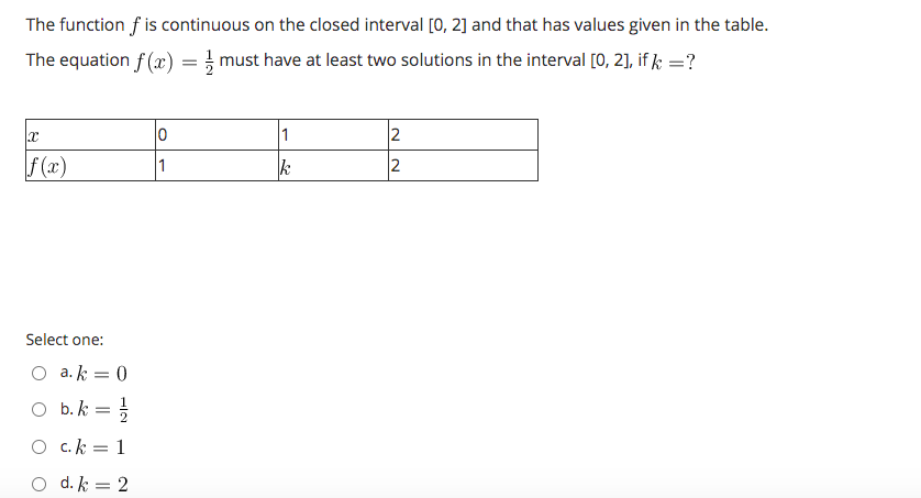 The function f is continuous on the closed interval [0, 2] and that has values given in the table.
The equation f (x) = must have at least two solutions in the interval [0, 2], if k =?
1
2
f (x)
1
k
Select one:
O a. k = 0
O b.k = }
c. k = 1
%3D
O d. k = 2
NN
