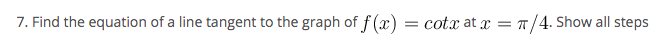 7. Find the equation of a line tangent to the graph of f (x) = cotx at x = T/4. Show all steps
