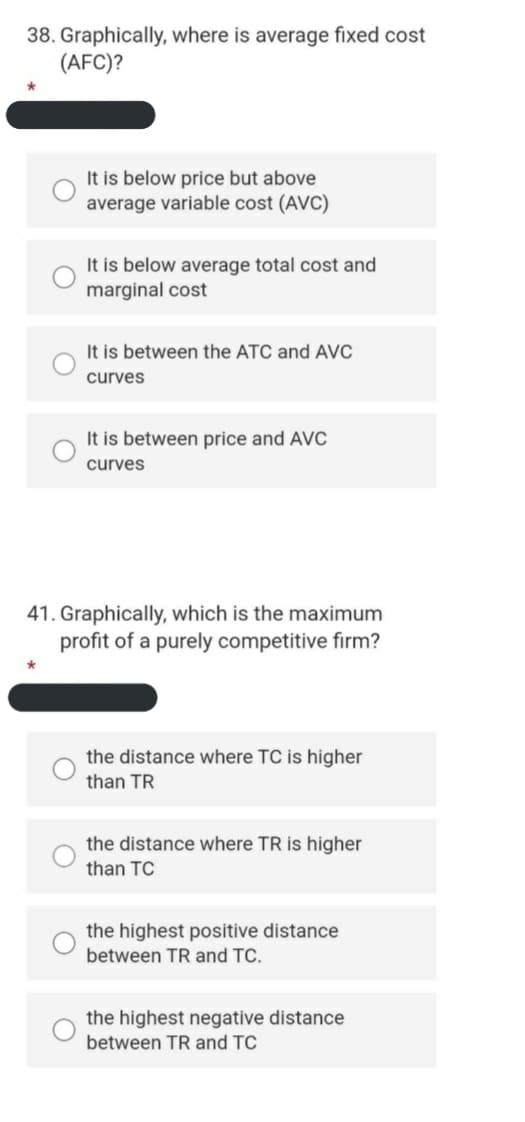 38. Graphically, where is average fixed cost
(AFC)?
It is below price but above
average variable cost (AVC)
It is below average total cost and
marginal cost
It is between the ATC and AVC
curves
It is between price and AVC
curves
41. Graphically, which is the maximum
profit of a purely competitive firm?
the distance where TC is higher
than TR
the distance where TR is higher
than TC
the highest positive distance
between TR and TC.
the highest negative distance
between TR and TC
