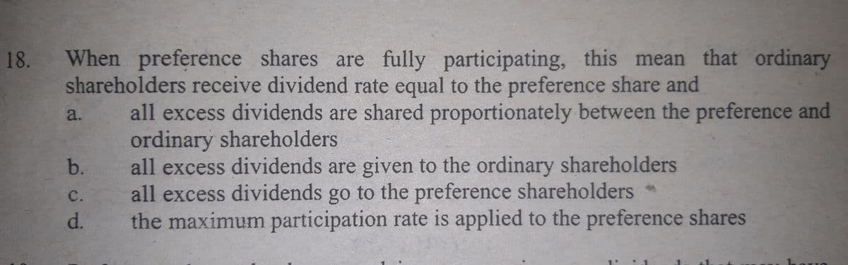 18.
When preference shares are fully participating, this mean that ordinary
shareholders receive dividend rate equal to the preference share and
all excess dividends are shared proportionately between the preference and
ordinary shareholders
all excess dividends are given to the ordinary shareholders
all excess dividends go to the preference shareholders *
the maximum participation rate is applied to the preference shares
a.
b.
с.
d.
