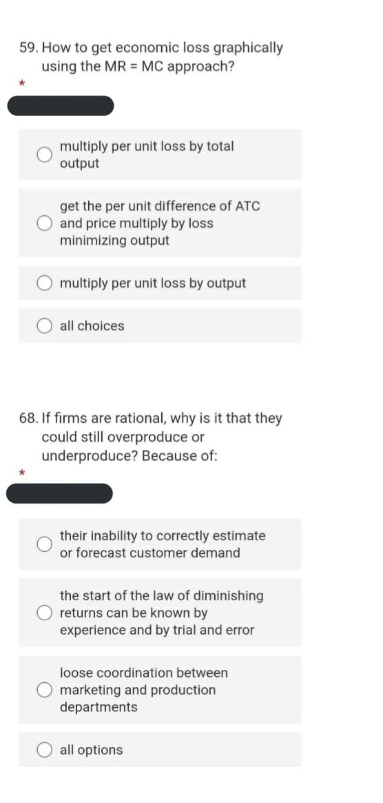 59. How to get economic loss graphically
using the MR = MC approach?
multiply per unit loss by total
output
get the per unit difference of ATC
and price multiply by loss
minimizing output
multiply per unit loss by output
all choices
68. If firms are rational, why is it that they
could still overproduce or
underproduce? Because of:
their inability to correctly estimate
or forecast customer demand
the start of the law of diminishing
returns can be known by
experience and by trial and error
loose coordination between
marketing and production
departments
all options
