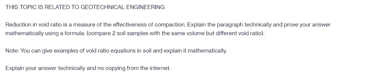 THIS TOPIC IS RELATED TO GEOTECHNICAL ENGINEERING
Reduction in void ratio is a measure of the effectiveness of compaction. Explain the paragraph technically and prove your answer
mathematically using a formula. (compare 2 soil samples with the same volume but different void ratio).
Note: You can give examples of void ratio equations in soil and explain it mathematically.
Explain your answer technically and no copying from the internet.
