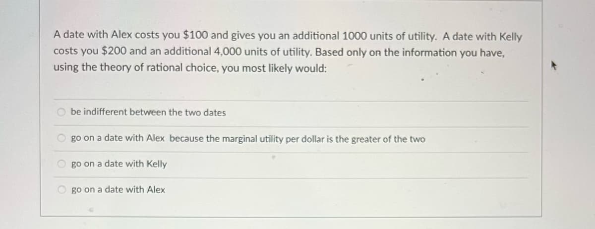 A date with Alex costs you $100 and gives you an additional 1000 units of utility. A date with Kelly
costs you $200 and an additional 4,000 units of utility. Based only on the information you have,
using the theory of rational choice, you most likely would:
O be indifferent between the two dates
O go on a date with Alex because the marginal utility per dollar is the greater of the two
O go on a date with Kelly
O go on a date with Alex
