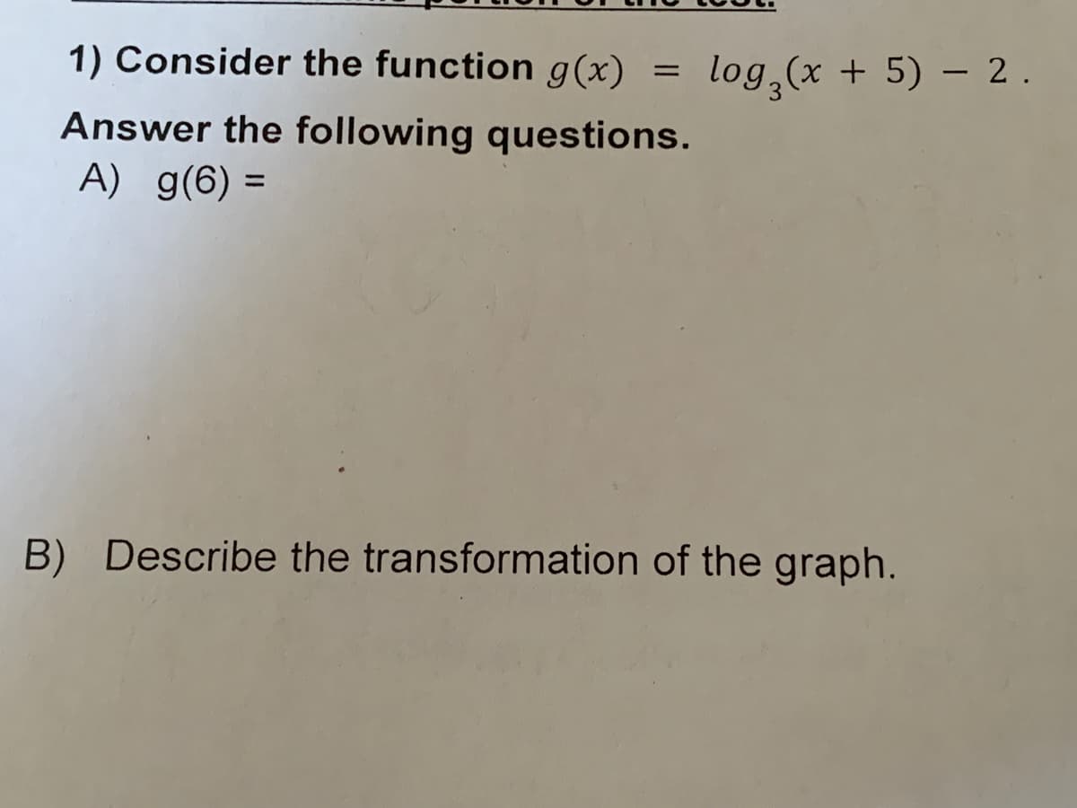 1) Consider the function g(x)
log (x + 5) – 2.
Answer the following questions.
A) g(6) =
B) Describe the transformation of the graph.
