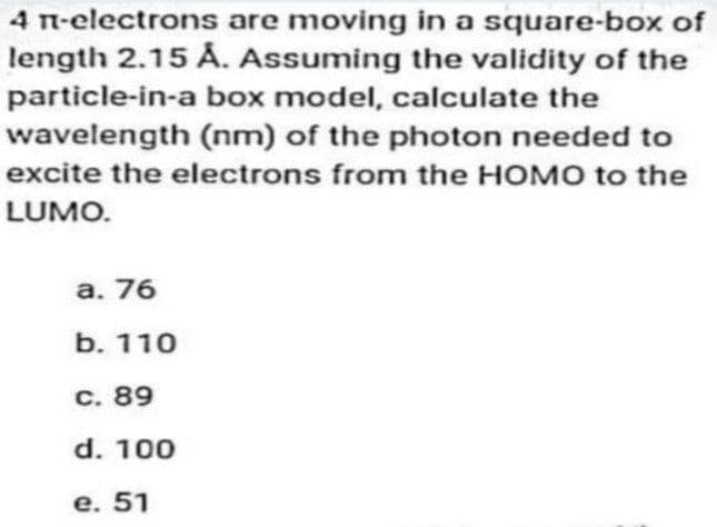 4 n-electrons are moving in a square-box of
length 2.15 Å. Assuming the validity of the
particle-in-a box model, calculate the
wavelength (nm) of the photon needed to
excite the electrons from the HOMO to the
LUMO.
a. 76
b. 110
c. 89
d. 100
e. 51