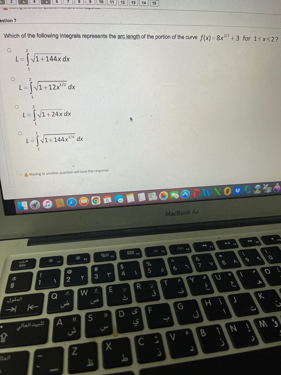 12
estion 7
Which of the following integrals represents the arc length of the portion of the curve f(x)=8x2 + 3 for 1<x<2?
L=V1+144x dx
L= [v1+12x² dx
%D1
1
L= V1+24x dx
1
2.
L= [V1+144xvª dx
A Moving to another question will save this response.
MacBook Air
F
888
FS
F1
F2
esc
*
%23
24
8
2
3
4
E
R.
....
الحقول
Q
K
))
تثبيت العالي
6T
くo
T
A.
